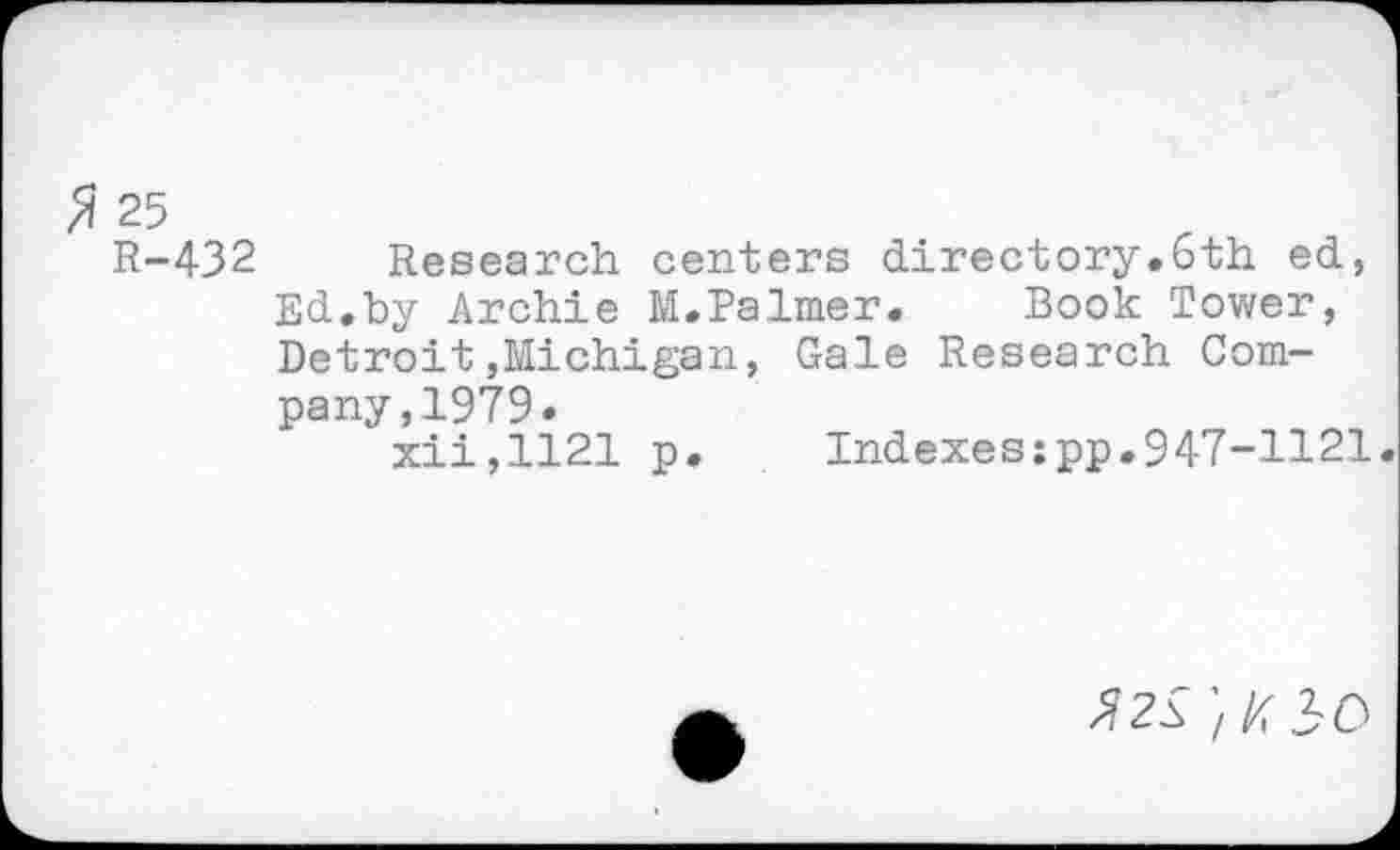 ﻿$ 25
R-432 Research centers directory.6th ed, Ed.by Archie M.Palmer.	Book Tower,
Detroit,Michigan, Gale Research Company, 1979.
xii,1121 p.	Indexes:pp.947-1121.
